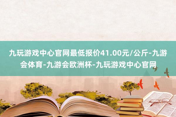 九玩游戏中心官网最低报价41.00元/公斤-九游会体育-九游会欧洲杯-九玩游戏中心官网