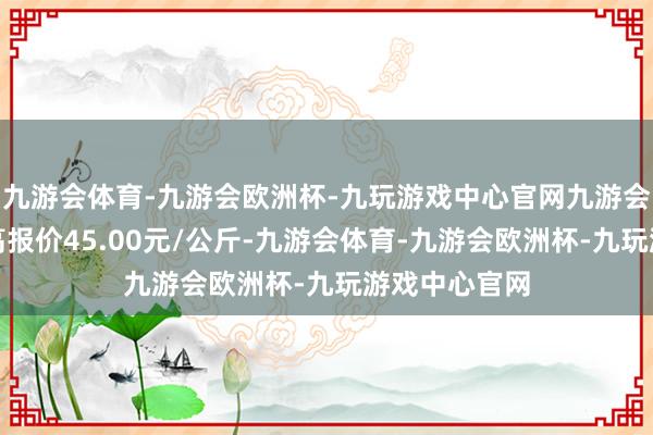 九游会体育-九游会欧洲杯-九玩游戏中心官网九游会体育当日最高报价45.00元/公斤-九游会体育-九游会欧洲杯-九玩游戏中心官网