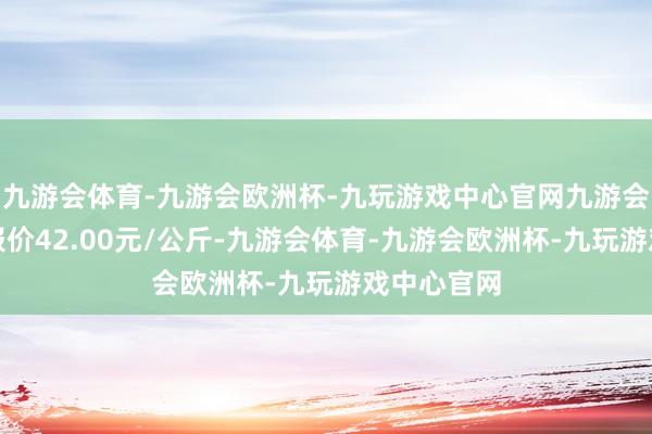 九游会体育-九游会欧洲杯-九玩游戏中心官网九游会体育最低报价42.00元/公斤-九游会体育-九游会欧洲杯-九玩游戏中心官网