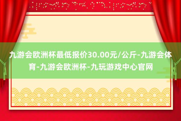 九游会欧洲杯最低报价30.00元/公斤-九游会体育-九游会欧洲杯-九玩游戏中心官网