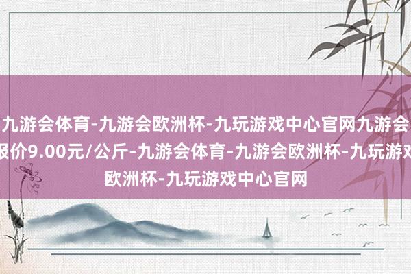 九游会体育-九游会欧洲杯-九玩游戏中心官网九游会体育最低报价9.00元/公斤-九游会体育-九游会欧洲杯-九玩游戏中心官网