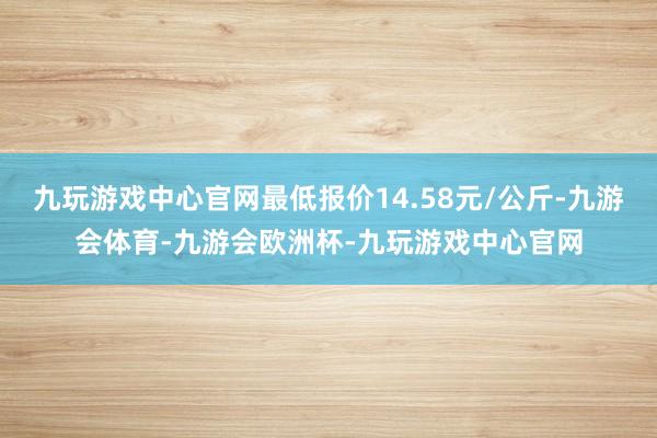 九玩游戏中心官网最低报价14.58元/公斤-九游会体育-九游会欧洲杯-九玩游戏中心官网