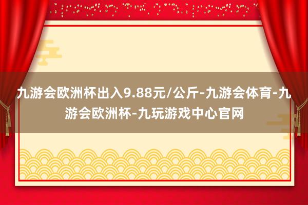 九游会欧洲杯出入9.88元/公斤-九游会体育-九游会欧洲杯-九玩游戏中心官网