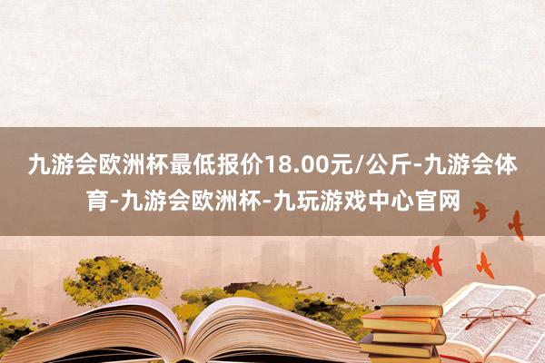 九游会欧洲杯最低报价18.00元/公斤-九游会体育-九游会欧洲杯-九玩游戏中心官网