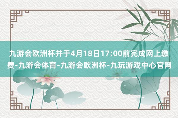 九游会欧洲杯并于4月18日17:00前完成网上缴费-九游会体育-九游会欧洲杯-九玩游戏中心官网