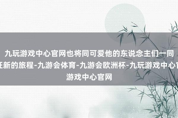 九玩游戏中心官网也将同可爱他的东说念主们一同见证新的旅程-九游会体育-九游会欧洲杯-九玩游戏中心官网