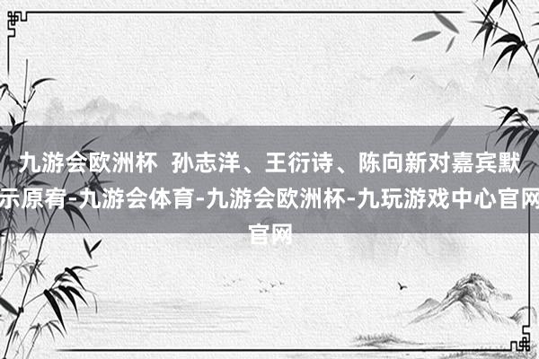 九游会欧洲杯  孙志洋、王衍诗、陈向新对嘉宾默示原宥-九游会体育-九游会欧洲杯-九玩游戏中心官网