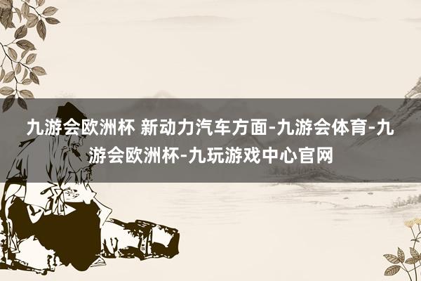 九游会欧洲杯 　　新动力汽车方面-九游会体育-九游会欧洲杯-九玩游戏中心官网