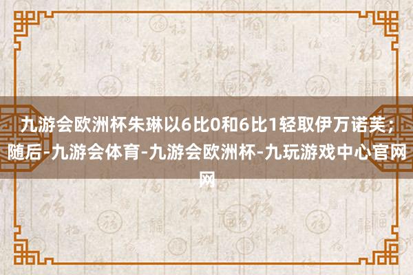 九游会欧洲杯朱琳以6比0和6比1轻取伊万诺芙；随后-九游会体育-九游会欧洲杯-九玩游戏中心官网