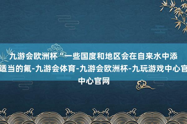 九游会欧洲杯　　“一些国度和地区会在自来水中添加适当的氟-九游会体育-九游会欧洲杯-九玩游戏中心官网