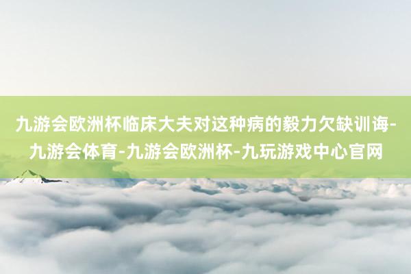 九游会欧洲杯临床大夫对这种病的毅力欠缺训诲-九游会体育-九游会欧洲杯-九玩游戏中心官网