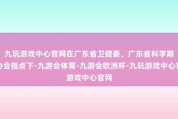 九玩游戏中心官网在广东省卫健委、广东省科学期间协会指点下-九游会体育-九游会欧洲杯-九玩游戏中心官网