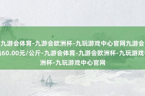 九游会体育-九游会欧洲杯-九玩游戏中心官网九游会体育进出60.00元/公斤-九游会体育-九游会欧洲杯-九玩游戏中心官网