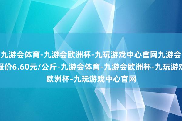 九游会体育-九游会欧洲杯-九玩游戏中心官网九游会体育最低报价6.60元/公斤-九游会体育-九游会欧洲杯-九玩游戏中心官网