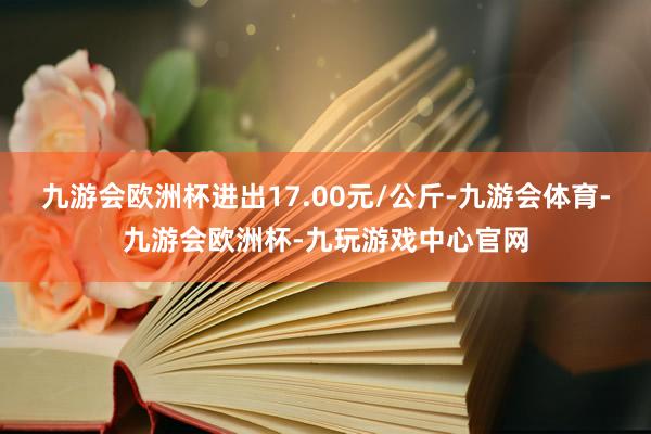 九游会欧洲杯进出17.00元/公斤-九游会体育-九游会欧洲杯-九玩游戏中心官网