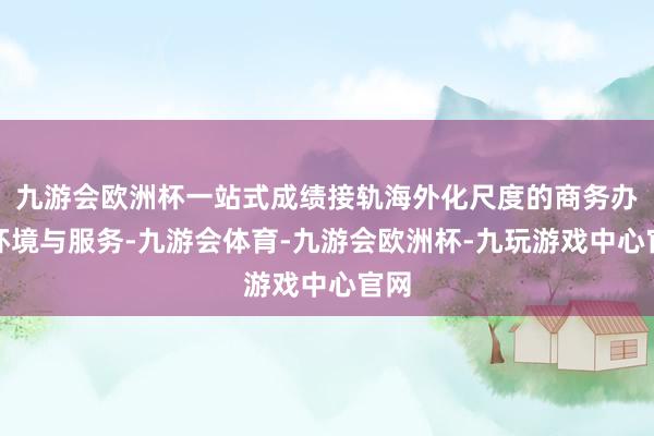 九游会欧洲杯一站式成绩接轨海外化尺度的商务办公环境与服务-九游会体育-九游会欧洲杯-九玩游戏中心官网