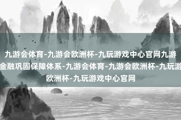 九游会体育-九游会欧洲杯-九玩游戏中心官网九游会体育强化金融巩固保障体系-九游会体育-九游会欧洲杯-九玩游戏中心官网