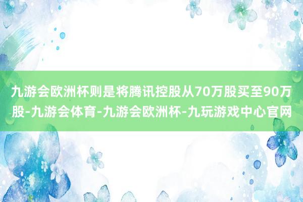 九游会欧洲杯则是将腾讯控股从70万股买至90万股-九游会体育-九游会欧洲杯-九玩游戏中心官网