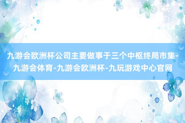 九游会欧洲杯公司主要做事于三个中枢终局市集-九游会体育-九游会欧洲杯-九玩游戏中心官网