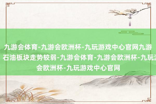 九游会体育-九游会欧洲杯-九玩游戏中心官网九游会体育酿酒、石油板块走势较弱-九游会体育-九游会欧洲杯-九玩游戏中心官网