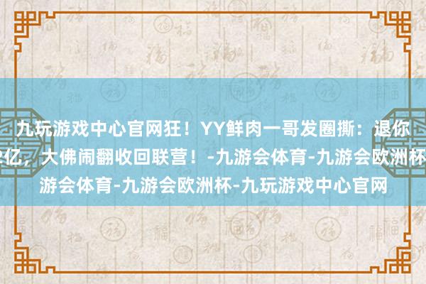 九玩游戏中心官网狂！YY鲜肉一哥发圈撕：退你钱老子不伺候了！2亿，大佛闹翻收回联营！-九游会体育-九游会欧洲杯-九玩游戏中心官网