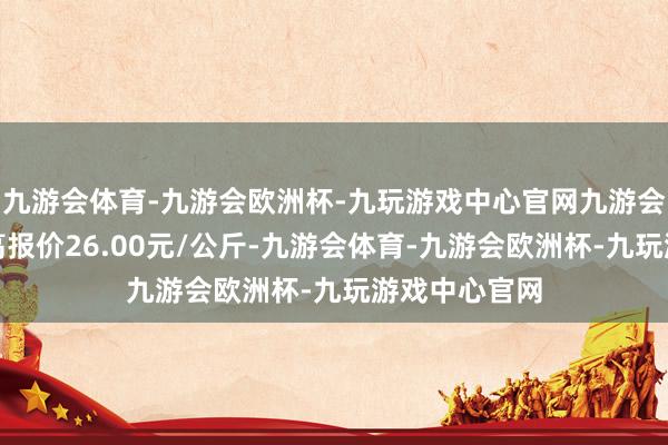 九游会体育-九游会欧洲杯-九玩游戏中心官网九游会体育当日最高报价26.00元/公斤-九游会体育-九游会欧洲杯-九玩游戏中心官网