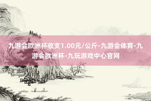 九游会欧洲杯收支1.00元/公斤-九游会体育-九游会欧洲杯-九玩游戏中心官网