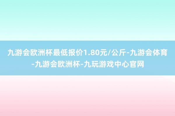 九游会欧洲杯最低报价1.80元/公斤-九游会体育-九游会欧洲杯-九玩游戏中心官网