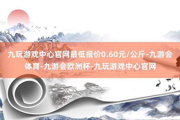 九玩游戏中心官网最低报价0.60元/公斤-九游会体育-九游会欧洲杯-九玩游戏中心官网