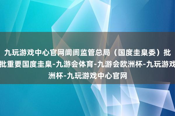 九玩游戏中心官网阛阓监管总局（国度圭臬委）批准发布一批重要国度圭臬-九游会体育-九游会欧洲杯-九玩游戏中心官网