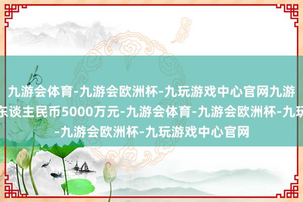 九游会体育-九游会欧洲杯-九玩游戏中心官网九游会体育代价为东谈主民币5000万元-九游会体育-九游会欧洲杯-九玩游戏中心官网