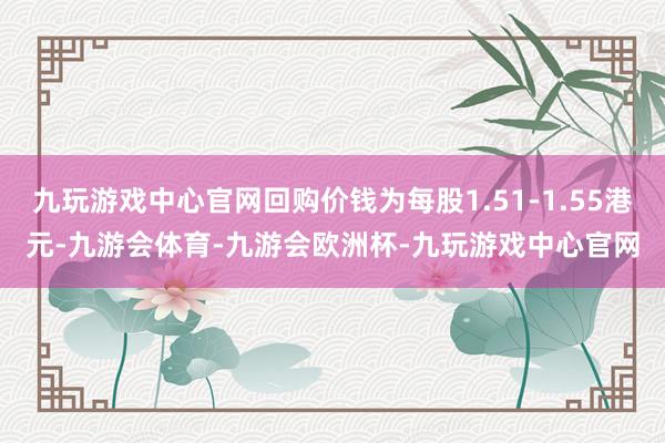 九玩游戏中心官网回购价钱为每股1.51-1.55港元-九游会体育-九游会欧洲杯-九玩游戏中心官网