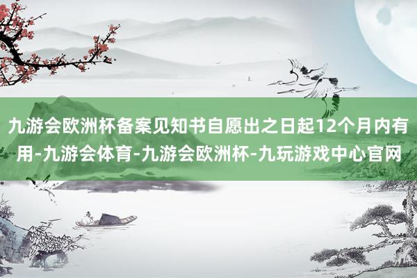 九游会欧洲杯备案见知书自愿出之日起12个月内有用-九游会体育-九游会欧洲杯-九玩游戏中心官网