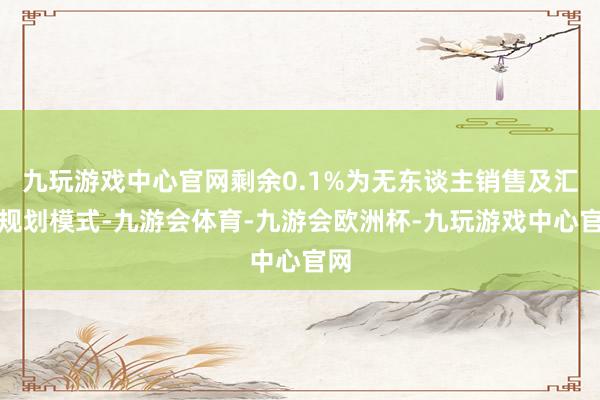 九玩游戏中心官网剩余0.1%为无东谈主销售及汇聚规划模式-九游会体育-九游会欧洲杯-九玩游戏中心官网