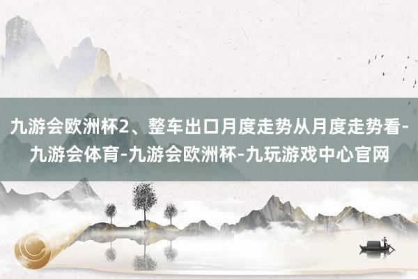 九游会欧洲杯2、整车出口月度走势从月度走势看-九游会体育-九游会欧洲杯-九玩游戏中心官网