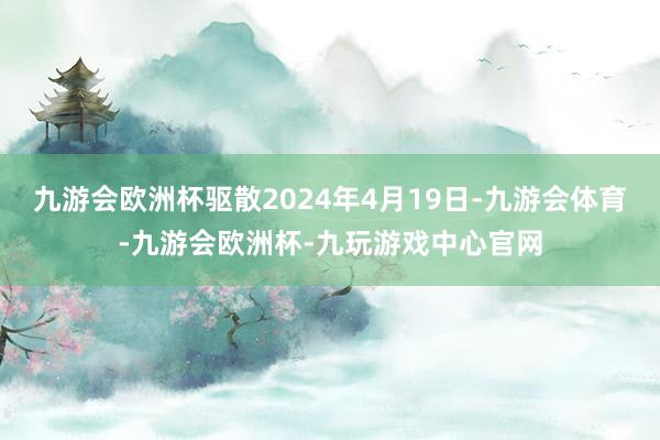 九游会欧洲杯驱散2024年4月19日-九游会体育-九游会欧洲杯-九玩游戏中心官网