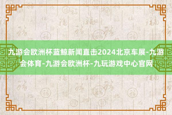 九游会欧洲杯蓝鲸新闻直击2024北京车展-九游会体育-九游会欧洲杯-九玩游戏中心官网