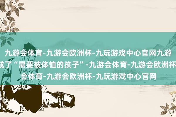 九游会体育-九游会欧洲杯-九玩游戏中心官网九游会体育她把我方当成了“需要被体恤的孩子”-九游会体育-九游会欧洲杯-九玩游戏中心官网