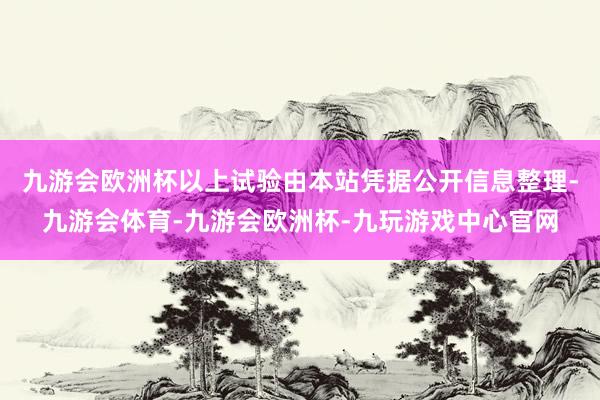 九游会欧洲杯以上试验由本站凭据公开信息整理-九游会体育-九游会欧洲杯-九玩游戏中心官网