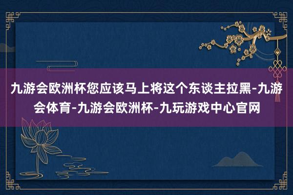 九游会欧洲杯您应该马上将这个东谈主拉黑-九游会体育-九游会欧洲杯-九玩游戏中心官网