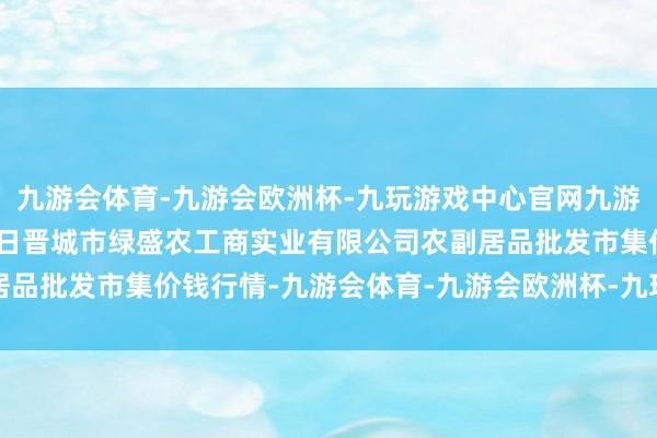 九游会体育-九游会欧洲杯-九玩游戏中心官网九游会体育2024年4月25日晋城市绿盛农工商实业有限公司农副居品批发市集价钱行情-九游会体育-九游会欧洲杯-九玩游戏中心官网