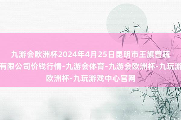 九游会欧洲杯2024年4月25日昆明市王旗营蔬菜批发商场有限公司价钱行情-九游会体育-九游会欧洲杯-九玩游戏中心官网