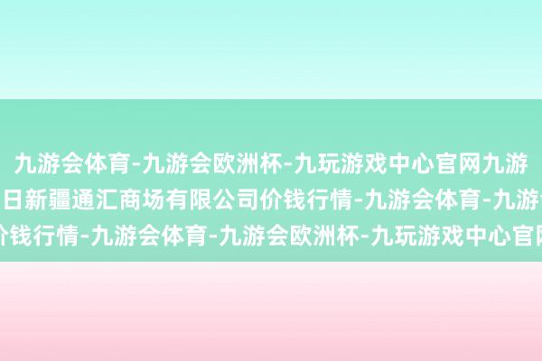 九游会体育-九游会欧洲杯-九玩游戏中心官网九游会体育2024年4月25日新疆通汇商场有限公司价钱行情-九游会体育-九游会欧洲杯-九玩游戏中心官网