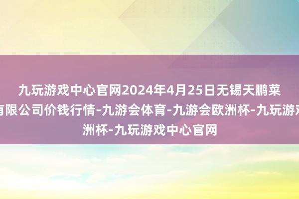 九玩游戏中心官网2024年4月25日无锡天鹏菜篮子工程有限公司价钱行情-九游会体育-九游会欧洲杯-九玩游戏中心官网