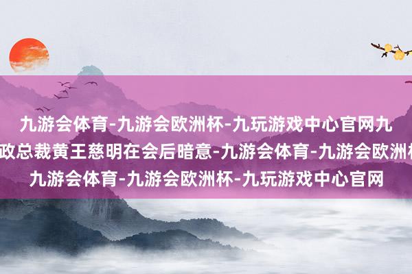 九游会体育-九游会欧洲杯-九玩游戏中心官网九游会体育基金公会行政总裁黄王慈明在会后暗意-九游会体育-九游会欧洲杯-九玩游戏中心官网