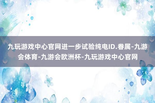 九玩游戏中心官网进一步试验纯电ID.眷属-九游会体育-九游会欧洲杯-九玩游戏中心官网