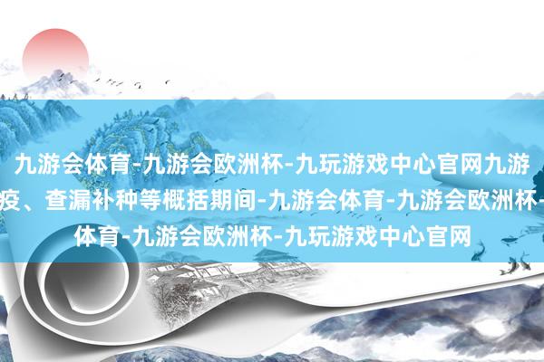 九游会体育-九游会欧洲杯-九玩游戏中心官网九游会体育通过强化免疫、查漏补种等概括期间-九游会体育-九游会欧洲杯-九玩游戏中心官网