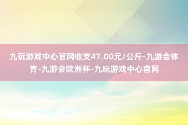 九玩游戏中心官网收支47.00元/公斤-九游会体育-九游会欧洲杯-九玩游戏中心官网