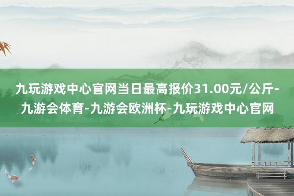 九玩游戏中心官网当日最高报价31.00元/公斤-九游会体育-九游会欧洲杯-九玩游戏中心官网