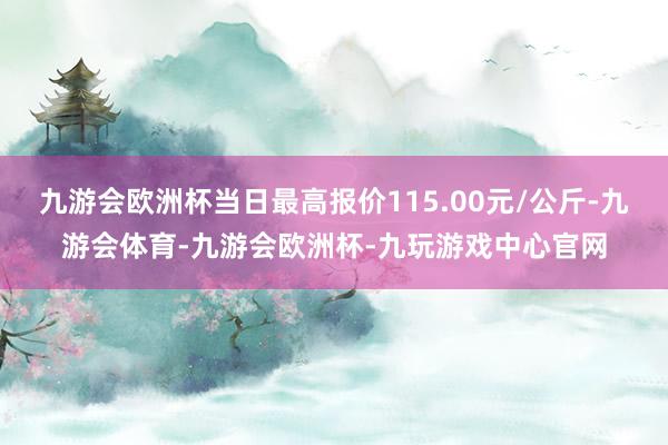 九游会欧洲杯当日最高报价115.00元/公斤-九游会体育-九游会欧洲杯-九玩游戏中心官网